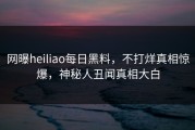 网曝heiliao每日黑料，不打烊真相惊爆，神秘人丑闻真相大白