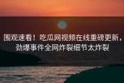 围观速看！吃瓜网视频在线重磅更新，劲爆事件全网炸裂细节太炸裂