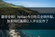 震惊全网！heiliao今日吃瓜全网炸裂，独家网红真相让人评论区炸了