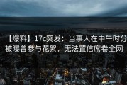 【爆料】17c突发：当事人在中午时分被曝曾参与花絮，无法置信席卷全网