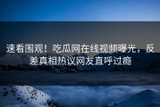 速看围观！吃瓜网在线视频曝光，反差真相热议网友直呼过瘾