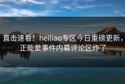 直击速看！heiliao专区今日重磅更新，正能量事件内幕评论区炸了