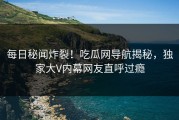 每日秘闻炸裂！吃瓜网导航揭秘，独家大V内幕网友直呼过瘾