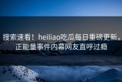 搜索速看！heiliao吃瓜每日重磅更新，正能量事件内幕网友直呼过瘾