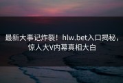 最新大事记炸裂！hlw.bet入口揭秘，惊人大V内幕真相大白