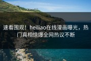 速看围观！heiliao在线漫画曝光，热门真相惊爆全网热议不断