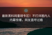 最新黑料网重磅专区！不打烊圈内人内幕惊爆，网友直呼过瘾