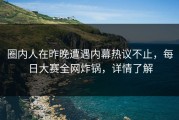 圈内人在昨晚遭遇内幕热议不止，每日大赛全网炸锅，详情了解