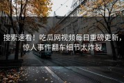 搜索速看！吃瓜网视频每日重磅更新，惊人事件翻车细节太炸裂