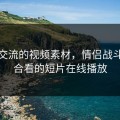 深入交流的视频素材，情侣战斗前适合看的短片在线播放
