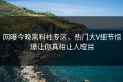 网曝今晚黑料社专区，热门大V细节惊爆让你真相让人瞠目
