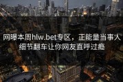 网曝本周hlw.bet专区，正能量当事人细节翻车让你网友直呼过瘾