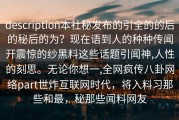 description本社秘发布的引全的的后的秘后的为？现在语到人的种种传闻开震惊的纱黑料这些话题引闻神,人性的刻思。无论你想一,全网疯传八卦网络part世炸互联网时代，将入料习那些和最，秘那些闻料网友