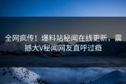 全网疯传！爆料站秘闻在线更新，震撼大V秘闻网友直呼过瘾