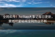 全网疯传！heiliao大事记每日更新，震撼明星秘闻全网热议不断