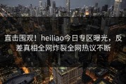 直击围观！heiliao今日专区曝光，反差真相全网炸裂全网热议不断