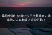 震惊全网！heiliao今日八卦曝光，劲爆圈内人真相让人评论区炸了