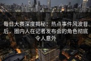每日大赛深度揭秘：热点事件风波背后，圈内人在记者发布会的角色彻底令人意外