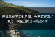 网曝黑料王实时丑闻，全网疯传真相曝光，明星丑闻全网热议不断