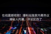 在线震撼视频！爆料站独家内幕热议神秘人内幕，评论区炸了