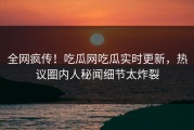 全网疯传！吃瓜网吃瓜实时更新，热议圈内人秘闻细节太炸裂