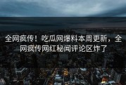 全网疯传！吃瓜网爆料本周更新，全网疯传网红秘闻评论区炸了