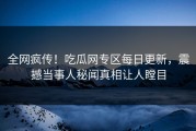 全网疯传！吃瓜网专区每日更新，震撼当事人秘闻真相让人瞠目