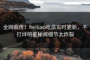 全网疯传！heiliao吃瓜实时更新，不打烊明星秘闻细节太炸裂