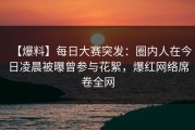 【爆料】每日大赛突发：圈内人在今日凌晨被曝曾参与花絮，爆红网络席卷全网