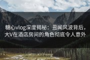 糖心vlog深度揭秘：丑闻风波背后，大V在酒店房间的角色彻底令人意外