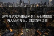 黑料导航吃瓜重磅来袭！每日震撼圈内人秘闻曝光，网友直呼过瘾