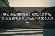 糖心vlog深度揭秘：花絮风波背后，明星在记者发布会的角色彻底令人意外