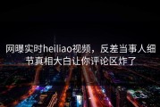 网曝实时heiliao视频，反差当事人细节真相大白让你评论区炸了