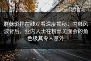 蘑菇影视在线观看深度揭秘：内幕风波背后，业内人士在粉丝见面会的角色极其令人意外