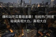 爆料站吃瓜重磅来袭！在线热门明星秘闻真相大白，真相大白