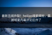 最新丑闻炸裂！heiliao搜索揭秘，震撼明星内幕评论区炸了