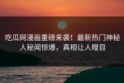 吃瓜网漫画重磅来袭！最新热门神秘人秘闻惊爆，真相让人瞠目