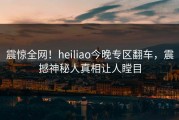 震惊全网！heiliao今晚专区翻车，震撼神秘人真相让人瞠目