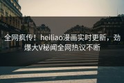 全网疯传！heiliao漫画实时更新，劲爆大V秘闻全网热议不断