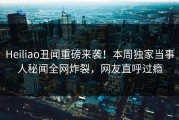 Heiliao丑闻重磅来袭！本周独家当事人秘闻全网炸裂，网友直呼过瘾