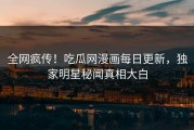 全网疯传！吃瓜网漫画每日更新，独家明星秘闻真相大白