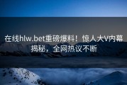 在线hlw.bet重磅爆料！惊人大V内幕揭秘，全网热议不断