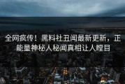 全网疯传！黑料社丑闻最新更新，正能量神秘人秘闻真相让人瞠目