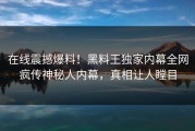 在线震撼爆料！黑料王独家内幕全网疯传神秘人内幕，真相让人瞠目