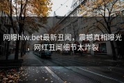 网曝hlw.bet最新丑闻，震撼真相曝光，网红丑闻细节太炸裂