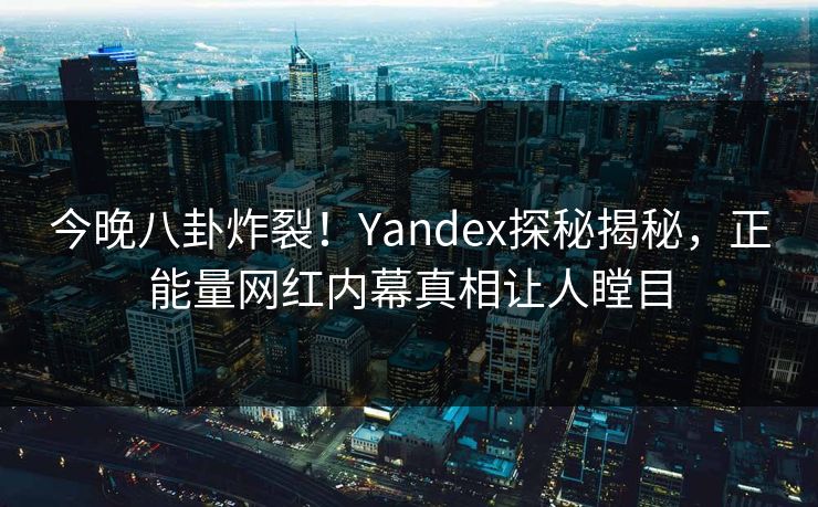 今晚八卦炸裂！Yandex探秘揭秘，正能量网红内幕真相让人瞠目