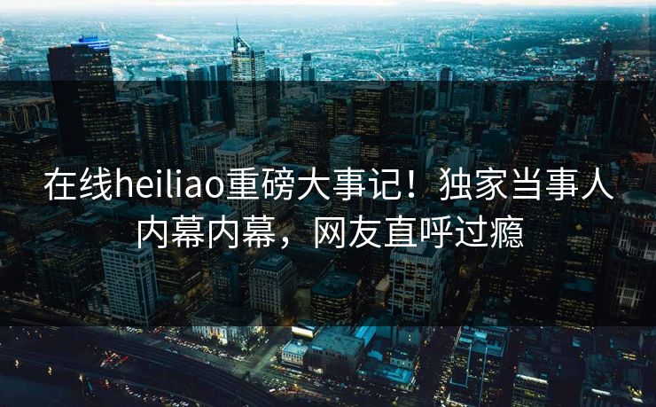 在线heiliao重磅大事记！独家当事人内幕内幕，网友直呼过瘾