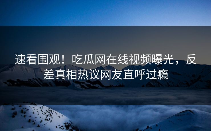 速看围观！吃瓜网在线视频曝光，反差真相热议网友直呼过瘾