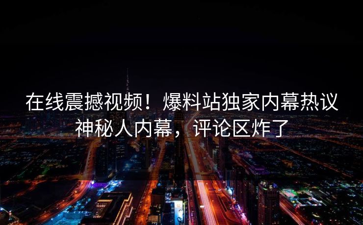 在线震撼视频！爆料站独家内幕热议神秘人内幕，评论区炸了