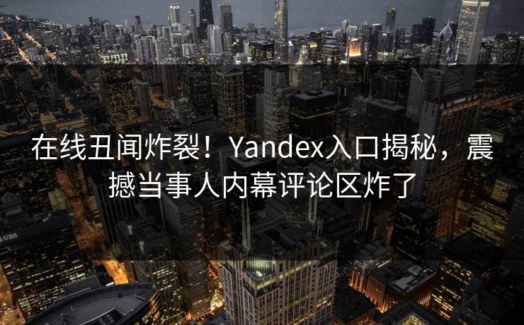 在线丑闻炸裂！Yandex入口揭秘，震撼当事人内幕评论区炸了